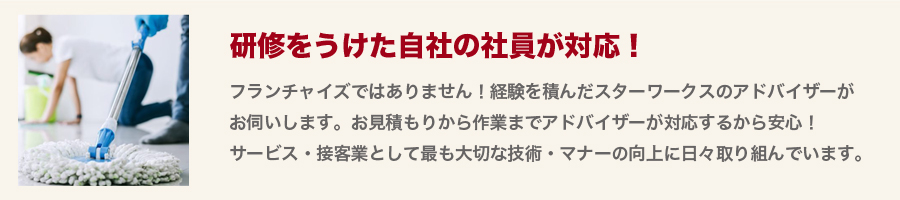 【研修をうけた自社の社員が対応！】フランチャイズではありません！経験を積んだスターワークスのアドバイザーがお伺いします。お見積もりから作業までアドバイザーが対応するから安心！サービス・接客業として最も大切な技術・マナーの向上に日々取り組んでいます。