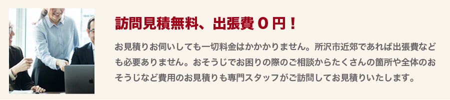 【訪問見積無料、出張費0円！】お見積りお伺いしても一切料金はかかりません。所沢市近郊であれば出張費なども必要ありません。おそうじでお困りの際のご相談からたくさんの箇所や全体のおそうじなど費用のお見積りも専門スタッフがご訪問してお見積りいたします。