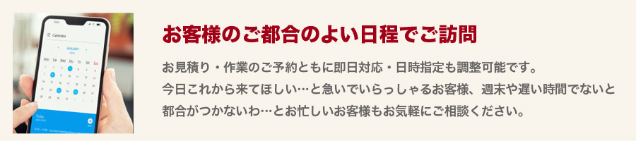 【お客様のご都合のよい日程でご訪問】お見積り・作業のご予約ともに即日対応・日時指定も調整可能です。今日これから来てほしい・・・と急いでいらっしゃるお客様、週末や遅い時間でないと都合がつかないわ・・・とお忙しいお客様もお気軽にご相談ください。