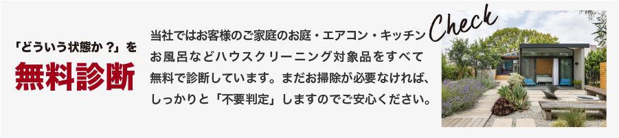 「どういう状態か?」を無料診断 当社ではお客様のご家庭のお庭・エアコン・キッチンお風呂などハウスクリーニング対象品をすべて無料で診断しています。まだお掃除が必要なければ、しっかりと「不要判定」しますのでご安心ください。