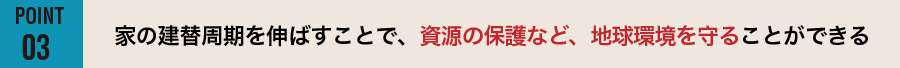 【POINT03】家の建替周期を伸ばすことで、資源の保護など、地球環境を守ることができる